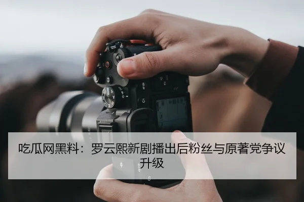 吃瓜网黑料：罗云熙新剧播出后粉丝与原著党争议升级